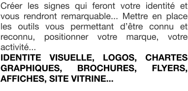 Crer les signes qui feront votre identit et vous rendront remarquable... Mettre en place les outils vous permettant dtre connu et reconnu, positionner votre marque, votre activit... IDENTITE VISUELLE, LOGOS, CHARTES GRAPHIQUES, BROCHURES, FLYERS, AFFICHES, SITE VITRINE...