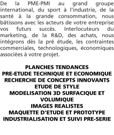 De la PME-PMI au grand groupe international, du sport  lindustrie, de la sant  la grande consommation, nous btissons avec les acteurs de votre entreprise vos futurs succs. Interlocuteurs du marketing, de la R&D, des achats, nous intgrons ds la pr tude, les contraintes commerciales, technologiques, conomiques associes  votre projet.   PLANCHES TENDANCES PRE-ETUDE TECHNIQUE ET ECONOMIQUE RECHERCHE DE CONCEPTS INNOVANTS ETUDE DE STYLE MODELISATION 3D SURFACIQUE ET VOLUMIQUE IMAGES REALISTES MAQUETTE DETUDE ET PROTOTYPE INDUSTRIALISATION ET SUIVI PRE-SERIE