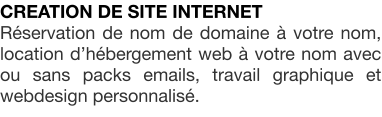 CREATION DE SITE INTERNET Rservation de nom de domaine  votre nom, location dhbergement web  votre nom avec ou sans packs emails, travail graphique et webdesign personnalis.