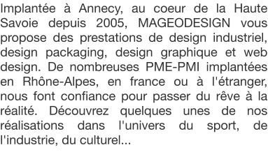 Implante  Annecy, au coeur de la Haute Savoie depuis 2005, MAGEODESIGN vous propose des prestations de design industriel, design packaging, design graphique et web design. De nombreuses PME-PMI implantes en Rhne-Alpes, en france ou  l'tranger, nous font confiance pour passer du rve  la ralit. Dcouvrez quelques unes de nos ralisations dans l'univers du sport, de l'industrie, du culturel...