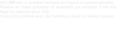 INO AIR est un sneaker fabriqu en France et personnalisable. Ralis en mesh polyester et assembl par soudure, il est trs lger et respirant pour lt. Il peut tre sublim avec de nombreux dcor et devenir unique.  .