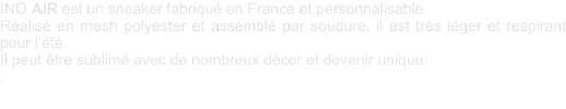 INO AIR est un sneaker fabriqu en France et personnalisable. Ralis en mesh polyester et assembl par soudure, il est trs lger et respirant pour lt. Il peut tre sublim avec de nombreux dcor et devenir unique.  .